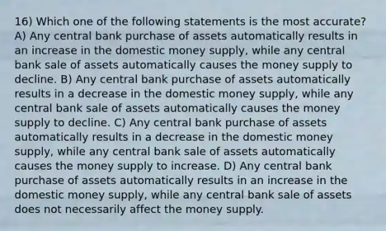 16) Which one of the following statements is the most accurate? A) Any central bank purchase of assets automatically results in an increase in the domestic money supply, while any central bank sale of assets automatically causes the money supply to decline. B) Any central bank purchase of assets automatically results in a decrease in the domestic money supply, while any central bank sale of assets automatically causes the money supply to decline. C) Any central bank purchase of assets automatically results in a decrease in the domestic money supply, while any central bank sale of assets automatically causes the money supply to increase. D) Any central bank purchase of assets automatically results in an increase in the domestic money supply, while any central bank sale of assets does not necessarily affect the money supply.