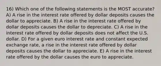 16) Which one of the following statements is the MOST accurate? A) A rise in the interest rate offered by dollar deposits causes the dollar to appreciate. B) A rise in the interest rate offered by dollar deposits causes the dollar to depreciate. C) A rise in the interest rate offered by dollar deposits does not affect the U.S. dollar. D) For a given euro interest rate and constant expected exchange rate, a rise in the interest rate offered by dollar deposits causes the dollar to appreciate. E) A rise in the interest rate offered by the dollar causes the euro to appreciate.