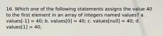 16. Which one of the following statements assigns the value 40 to the first element in an array of integers named values? a. values[-1] = 40; b. values[0] = 40; c. values[null] = 40; d. values[1] = 40;