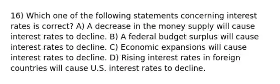 16) Which one of the following statements concerning interest rates is correct? A) A decrease in the money supply will cause interest rates to decline. B) A federal budget surplus will cause interest rates to decline. C) Economic expansions will cause interest rates to decline. D) Rising interest rates in foreign countries will cause U.S. interest rates to decline.