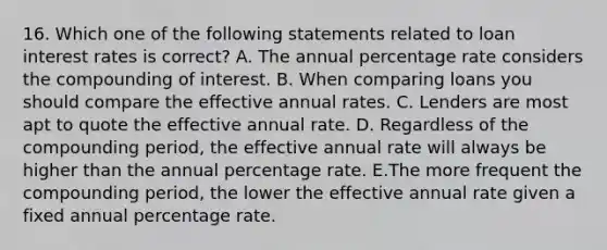 16. Which one of the following statements related to loan interest rates is correct? A. The annual percentage rate considers the compounding of interest. B. When comparing loans you should compare the effective annual rates. C. Lenders are most apt to quote the effective annual rate. D. Regardless of the compounding period, the effective annual rate will always be higher than the annual percentage rate. E.The more frequent the compounding period, the lower the effective annual rate given a fixed annual percentage rate.