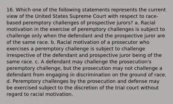 16. Which one of the following statements represents the current view of the United States Supreme Court with respect to race-based peremptory challenges of prospective jurors? a. Racial motivation in the exercise of peremptory challenges is subject to challenge only when the defendant and the prospective juror are of the same race. b. Racial motivation of a prosecutor who exercises a peremptory challenge is subject to challenge irrespective of the defendant and prospective juror being of the same race. c. A defendant may challenge the prosecution's peremptory challenge, but the prosecution may not challenge a defendant from engaging in discrimination on the ground of race. d. Peremptory challenges by the prosecution and defense may be exercised subject to the discretion of the trial court without regard to racial motivation.