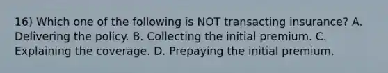 16) Which one of the following is NOT transacting insurance? A. Delivering the policy. B. Collecting the initial premium. C. Explaining the coverage. D. Prepaying the initial premium.