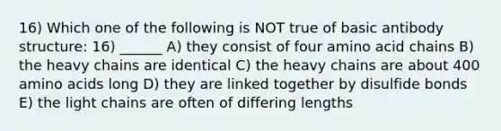 16) Which one of the following is NOT true of basic antibody structure: 16) ______ A) they consist of four amino acid chains B) the heavy chains are identical C) the heavy chains are about 400 amino acids long D) they are linked together by disulfide bonds E) the light chains are often of differing lengths