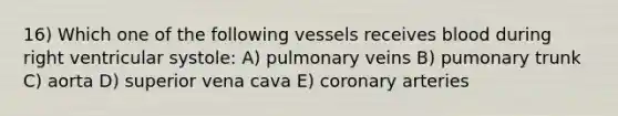 16) Which one of the following vessels receives blood during right ventricular systole: A) pulmonary veins B) pumonary trunk C) aorta D) superior vena cava E) coronary arteries