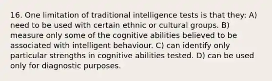 16. One limitation of traditional intelligence tests is that they: A) need to be used with certain ethnic or cultural groups. B) measure only some of the cognitive abilities believed to be associated with intelligent behaviour. C) can identify only particular strengths in cognitive abilities tested. D) can be used only for diagnostic purposes.