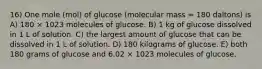 16) One mole (mol) of glucose (molecular mass = 180 daltons) is A) 180 × 1023 molecules of glucose. B) 1 kg of glucose dissolved in 1 L of solution. C) the largest amount of glucose that can be dissolved in 1 L of solution. D) 180 kilograms of glucose. E) both 180 grams of glucose and 6.02 × 1023 molecules of glucose.