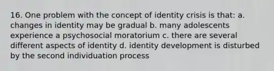 16. One problem with the concept of identity crisis is that: a. changes in identity may be gradual b. many adolescents experience a psychosocial moratorium c. there are several different aspects of identity d. identity development is disturbed by the second individuation process