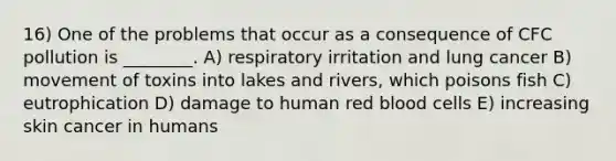 16) One of the problems that occur as a consequence of CFC pollution is ________. A) respiratory irritation and lung cancer B) movement of toxins into lakes and rivers, which poisons fish C) eutrophication D) damage to human red blood cells E) increasing skin cancer in humans