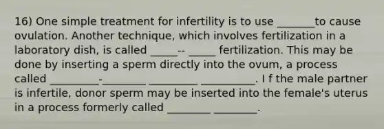 16) One simple treatment for infertility is to use _______to cause ovulation. Another technique, which involves fertilization in a laboratory dish, is called _____-- _____ fertilization. This may be done by inserting a sperm directly into the ovum, a process called _________-________ _________ __________. I f the male partner is infertile, donor sperm may be inserted into the female's uterus in a process formerly called ________ ________.