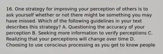 16. One strategy for improving your perception of others is to ask yourself whether or not there might be something you may have missed. Which of the following guidelines in your text describes this strategy? A. Questioning the accuracy of your perception B. Seeking more information to verify perceptions C. Realizing that your perceptions will change over time D. Choosing to use conscious processing as you get to know people