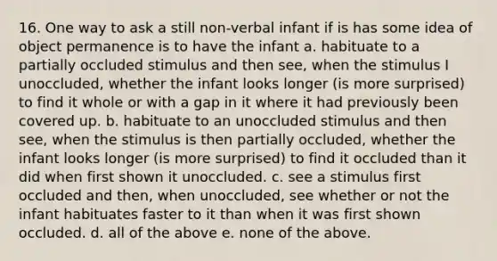 16. One way to ask a still non-verbal infant if is has some idea of object permanence is to have the infant a. habituate to a partially occluded stimulus and then see, when the stimulus I unoccluded, whether the infant looks longer (is more surprised) to find it whole or with a gap in it where it had previously been covered up. b. habituate to an unoccluded stimulus and then see, when the stimulus is then partially occluded, whether the infant looks longer (is more surprised) to find it occluded than it did when first shown it unoccluded. c. see a stimulus first occluded and then, when unoccluded, see whether or not the infant habituates faster to it than when it was first shown occluded. d. all of the above e. none of the above.