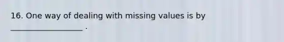 16. One way of dealing with missing values is by __________________ .