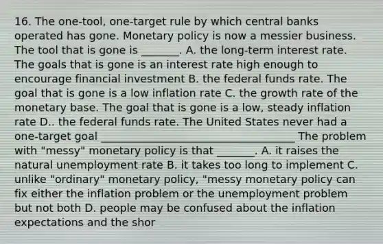 16. The​ one-tool, one-target rule by which central banks operated has gone. Monetary policy is now a messier business. The tool that is gone is​ _______. A. the​ long-term interest rate. The goals that is gone is an interest rate high enough to encourage financial investment B. the federal funds rate. The goal that is gone is a low inflation rate C. the growth rate of the monetary base. The goal that is gone is a​ low, steady inflation rate D.. the federal funds rate. The United States never had a​ one-target goal ____________________________________ The problem with​ "messy" monetary policy is that​ _______. A. it raises the natural unemployment rate B. it takes too long to implement C. unlike​ "ordinary" monetary​ policy, "messy monetary policy can fix either the inflation problem or the unemployment problem but not both D. people may be confused about the inflation expectations and the​ shor