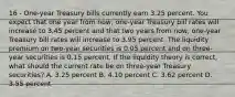 16 - One-year Treasury bills currently earn 3.25 percent. You expect that one year from now, one-year Treasury bill rates will increase to 3.45 percent and that two years from now, one-year Treasury bill rates will increase to 3.95 percent. The liquidity premium on two-year securities is 0.05 percent and on three-year securities is 0.15 percent. If the liquidity theory is correct, what should the current rate be on three-year Treasury securities? A. 3.25 percent B. 4.10 percent C. 3.62 percent D. 3.55 percent