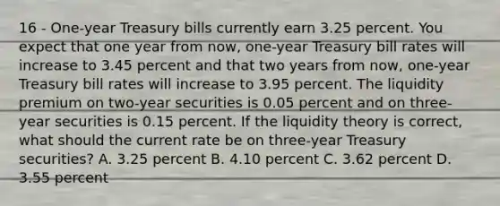 16 - One-year Treasury bills currently earn 3.25 percent. You expect that one year from now, one-year Treasury bill rates will increase to 3.45 percent and that two years from now, one-year Treasury bill rates will increase to 3.95 percent. The liquidity premium on two-year securities is 0.05 percent and on three-year securities is 0.15 percent. If the liquidity theory is correct, what should the current rate be on three-year Treasury securities? A. 3.25 percent B. 4.10 percent C. 3.62 percent D. 3.55 percent