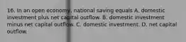 16. In an open economy, national saving equals A. domestic investment plus net capital outflow. B. domestic investment minus net capital outflow. C. domestic investment. D. net capital outflow.