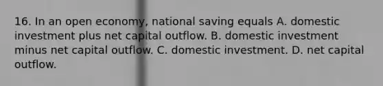 16. In an open economy, national saving equals A. domestic investment plus net capital outflow. B. domestic investment minus net capital outflow. C. domestic investment. D. net capital outflow.