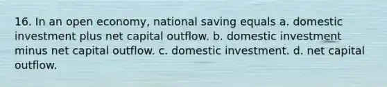 16. In an open economy, national saving equals a. domestic investment plus net capital outflow. b. domestic investment minus net capital outflow. c. domestic investment. d. net capital outflow.