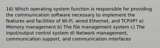 16) Which operating system function is responsible for providing the communication software necessary to implement the features and facilities of Wi-Fi, wired Ethernet, and TCP/IP? a) Memory management b) The file management system c) The input/output control system d) Network management, communication support, and communication interfaces