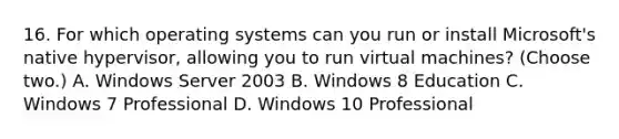 16. For which operating systems can you run or install Microsoft's native hypervisor, allowing you to run virtual machines? (Choose two.) A. Windows Server 2003 B. Windows 8 Education C. Windows 7 Professional D. Windows 10 Professional