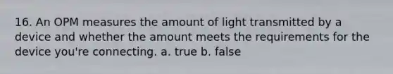 16. An OPM measures the amount of light transmitted by a device and whether the amount meets the requirements for the device you're connecting. a. true b. false