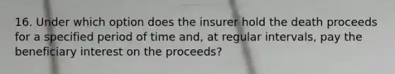 16. Under which option does the insurer hold the death proceeds for a specified period of time and, at regular intervals, pay the beneficiary interest on the proceeds?