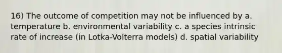 16) The outcome of competition may not be influenced by a. temperature b. environmental variability c. a species intrinsic rate of increase (in Lotka-Volterra models) d. spatial variability