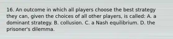 16. An outcome in which all players choose the best strategy they can, given the choices of all other players, is called: A. a dominant strategy. B. collusion. C. a Nash equilibrium. D. the prisoner's dilemma.