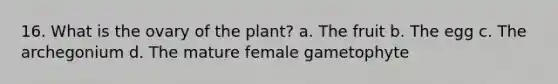 16. What is the ovary of the plant? a. The fruit b. The egg c. The archegonium d. The mature female gametophyte