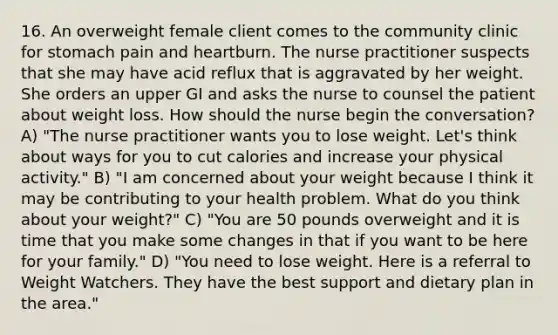 16. An overweight female client comes to the community clinic for stomach pain and heartburn. The nurse practitioner suspects that she may have acid reflux that is aggravated by her weight. She orders an upper GI and asks the nurse to counsel the patient about weight loss. How should the nurse begin the conversation? A) "The nurse practitioner wants you to lose weight. Let's think about ways for you to cut calories and increase your physical activity." B) "I am concerned about your weight because I think it may be contributing to your health problem. What do you think about your weight?" C) "You are 50 pounds overweight and it is time that you make some changes in that if you want to be here for your family." D) "You need to lose weight. Here is a referral to Weight Watchers. They have the best support and dietary plan in the area."