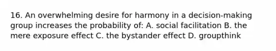 16. An overwhelming desire for harmony in a decision-making group increases the probability of: A. social facilitation B. the mere exposure effect C. the bystander effect D. groupthink