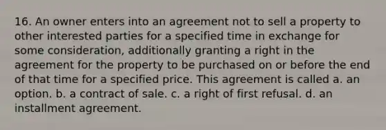 16. An owner enters into an agreement not to sell a property to other interested parties for a specified time in exchange for some consideration, additionally granting a right in the agreement for the property to be purchased on or before the end of that time for a specified price. This agreement is called a. an option. b. a contract of sale. c. a right of first refusal. d. an installment agreement.