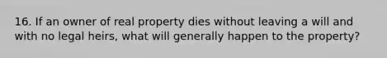 16. If an owner of real property dies without leaving a will and with no legal heirs, what will generally happen to the property?