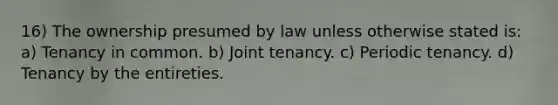 16) The ownership presumed by law unless otherwise stated is: a) Tenancy in common. b) Joint tenancy. c) Periodic tenancy. d) Tenancy by the entireties.