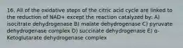 16. All of the oxidative steps of the citric acid cycle are linked to the reduction of NAD+ except the reaction catalyzed by: A) isocitrate dehydrogenase B) malate dehydrogenase C) pyruvate dehydrogenase complex D) succinate dehydrogenase E) α-Ketoglutarate dehydrogenase complex