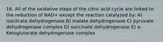 16. All of the oxidative steps of the citric acid cycle are linked to the reduction of NAD+ except the reaction catalyzed by: A) isocitrate dehydrogenase B) malate dehydrogenase C) pyruvate dehydrogenase complex D) succinate dehydrogenase E) α-Ketoglutarate dehydrogenase complex