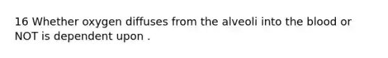 16 Whether oxygen diffuses from the alveoli into the blood or NOT is dependent upon .