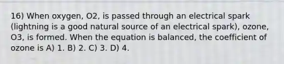 16) When oxygen, O2, is passed through an electrical spark (lightning is a good natural source of an electrical spark), ozone, O3, is formed. When the equation is balanced, the coefficient of ozone is A) 1. B) 2. C) 3. D) 4.