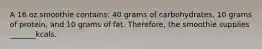 A 16 oz smoothie contains: 40 grams of carbohydrates, 10 grams of protein, and 10 grams of fat. Therefore, the smoothie supplies _______kcals.