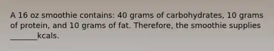 A 16 oz smoothie contains: 40 grams of carbohydrates, 10 grams of protein, and 10 grams of fat. Therefore, the smoothie supplies _______kcals.