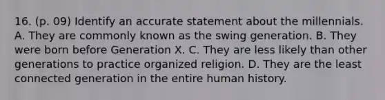 16. (p. 09) Identify an accurate statement about the millennials. A. They are commonly known as the swing generation. B. They were born before Generation X. C. They are less likely than other generations to practice organized religion. D. They are the least connected generation in the entire human history.