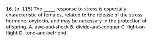 16. (p. 115) The _____ response to stress is especially characteristic of females, related to the release of the stress hormone, oxytocin, and may be necessary in the protection of offspring. A. awe-and-shock B. divide-and-conquer C. fight-or-flight D. tend-and-befriend