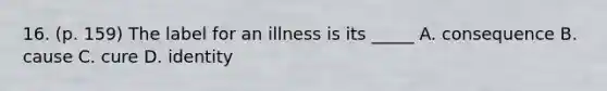 16. (p. 159) The label for an illness is its _____ A. consequence B. cause C. cure D. identity