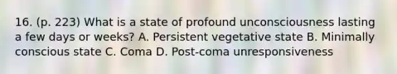 16. (p. 223) What is a state of profound unconsciousness lasting a few days or weeks? A. Persistent vegetative state B. Minimally conscious state C. Coma D. Post-coma unresponsiveness