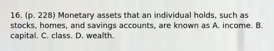 16. (p. 228) Monetary assets that an individual holds, such as stocks, homes, and savings accounts, are known as A. income. B. capital. C. class. D. wealth.