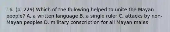16. (p. 229) Which of the following helped to unite the Mayan people? A. a written language B. a single ruler C. attacks by non-Mayan peoples D. military conscription for all Mayan males