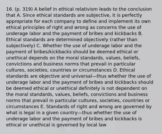 16. (p. 319) A belief in ethical relativism leads to the conclusion that A. Since ethical standards are subjective, it is perfectly appropriate for each company to define and implement its own ethical principles of right and wrong as concerns the use of underage labor and the payment of bribes and kickbacks B. Ethical standards are determined objectively (rather than subjectively) C. Whether the use of underage labor and the payment of bribes/kickbacks should be deemed ethical or unethical depends on the moral standards, values, beliefs, convictions and business norms that prevail in particular cultures, societies, countries or circumstances D. Ethical standards are objective and universal—thus whether the use of underage labor and the payment of bribes and kickbacks should be deemed ethical or unethical definitely is not dependent on the moral standards, values, beliefs, convictions and business norms that prevail in particular cultures, societies, countries or circumstances E. Standards of right and wrong are governed by what is legal in a given country—thus whether the use of underage labor and the payment of bribes and kickbacks is ethical or unethical is governed by local law