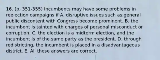 16. (p. 351-355) Incumbents may have some problems in reelection campaigns if A. disruptive issues such as general public discontent with Congress become prominent. B. the incumbent is tainted with charges of personal misconduct or corruption. C. the election is a midterm election, and the incumbent is of the same party as the president. D. through redistricting, the incumbent is placed in a disadvantageous district. E. All these answers are correct.