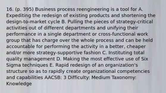 16. (p. 395) Business process reengineering is a tool for A. Expediting the redesign of existing products and shortening the design-to-market cycle B. Pulling the pieces of strategy-critical activities out of different departments and unifying their performance in a single department or cross-functional work group that has charge over the whole process and can be held accountable for performing the activity in a better, cheaper and/or more strategy-supportive fashion C. Instituting total quality management D. Making the most effective use of Six Sigma techniques E. Rapid redesign of an organization's structure so as to rapidly create organizational competencies and capabilities AACSB: 3 Difficulty: Medium Taxonomy: Knowledge